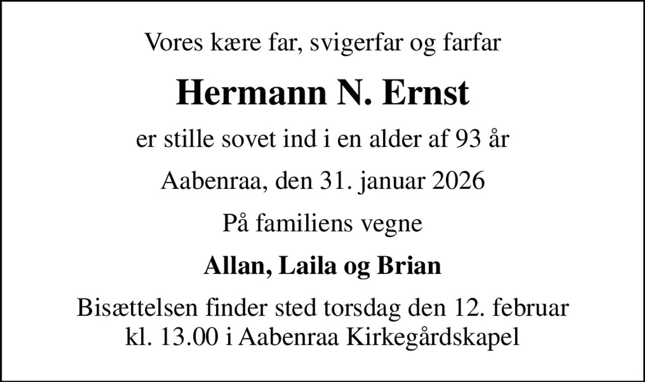 Vores kære far, svigerfar og farfar
Hermann N. Ernst
er stille sovet ind i en alder af 93 år
Aabenraa, den 31. januar 2026
På familiens vegne
Allan, Laila og Brian
Bisættelsen finder sted torsdag den 12. februar kl. 13.00 i Aabenraa Kirkegårdskapel