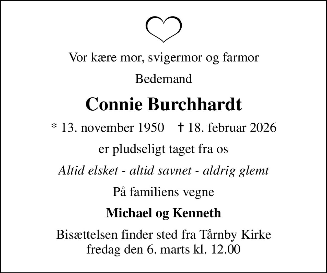 Vor kære mor, svigermor og farmor
Bedemand
Connie Burchhardt
* 13. november 1950    ✝ 18. februar 2026
er pludseligt taget fra os
Altid elsket - altid savnet - aldrig glemt
På familiens vegne
Michael og Kenneth
Bisættelsen finder sted fra Tårnby Kirke  fredag den 6. marts kl. 12.00