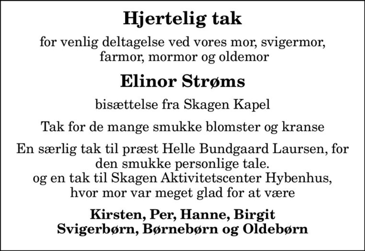 Hjertelig tak
for venlig deltagelse ved vores mor, svigermor,  farmor, mormor og oldemor
Elinor Strøms
bisættelse fra Skagen Kapel
Tak for de mange smukke blomster og kranse
En særlig tak til præst Helle Bundgaard Laursen, for den smukke personlige tale. og en tak til Skagen Aktivitetscenter Hybenhus, hvor mor var meget glad for at være
Kirsten, Per, Hanne, Birgit Svigerbørn, Børnebørn og Oldebørn