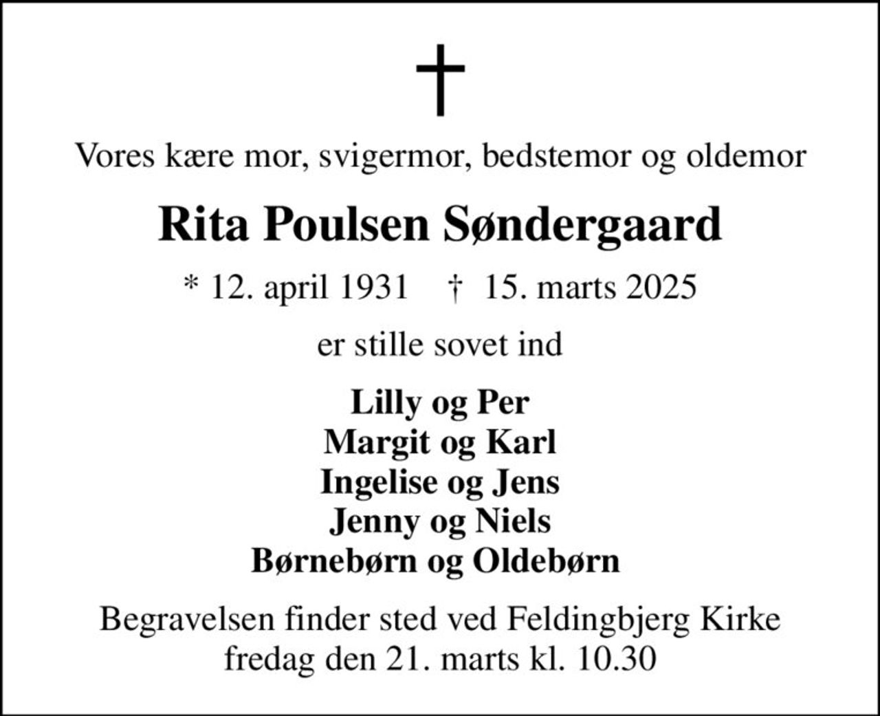 Vores kære mor, svigermor, bedstemor og oldemor
Rita Poulsen Søndergaard
* 12. april 1931    ✝ 15. marts 2025
er stille sovet ind
Lilly og Per Margit og Karl Ingelise og Jens Jenny og Niels Børnebørn og Oldebørn 
Begravelsen finder sted ved Feldingbjerg Kirke  fredag den 21. marts kl. 10.30