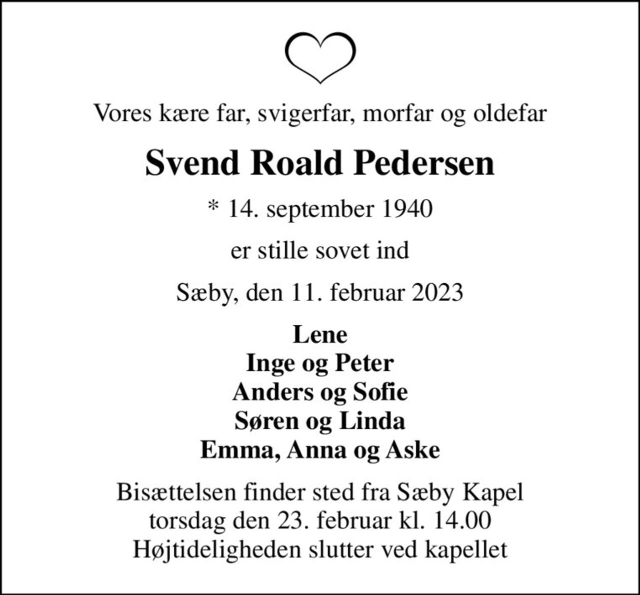 Vores kære far, svigerfar, morfar og oldefar
Svend Roald Pedersen
* 14. september 1940
er stille sovet ind
Sæby, den 11. februar 2023
Lene Inge og Peter Anders og Sofie Søren og Linda Emma, Anna og Aske
Bisættelsen finder sted fra Sæby Kapel  torsdag den 23. februar kl. 14.00  Højtideligheden slutter ved kapellet