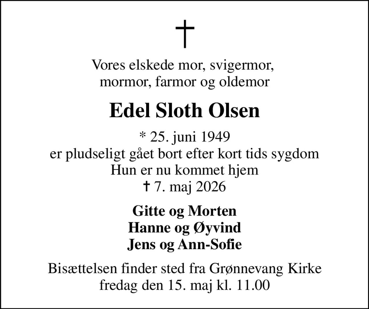 Vores elskede mor, svigermor,  mormor, farmor og oldemor
Edel Sloth Olsen
* 25. juni 1949 er pludseligt gået bort efter kort tids sygdom Hun er nu kommet hjem
						✝ 7. maj 2026
Gitte og Morten Hanne og Øyvind Jens og Ann-Sofie
Bisættelsen finder sted fra Grønnevang Kirke  fredag den 15. maj kl. 11.00