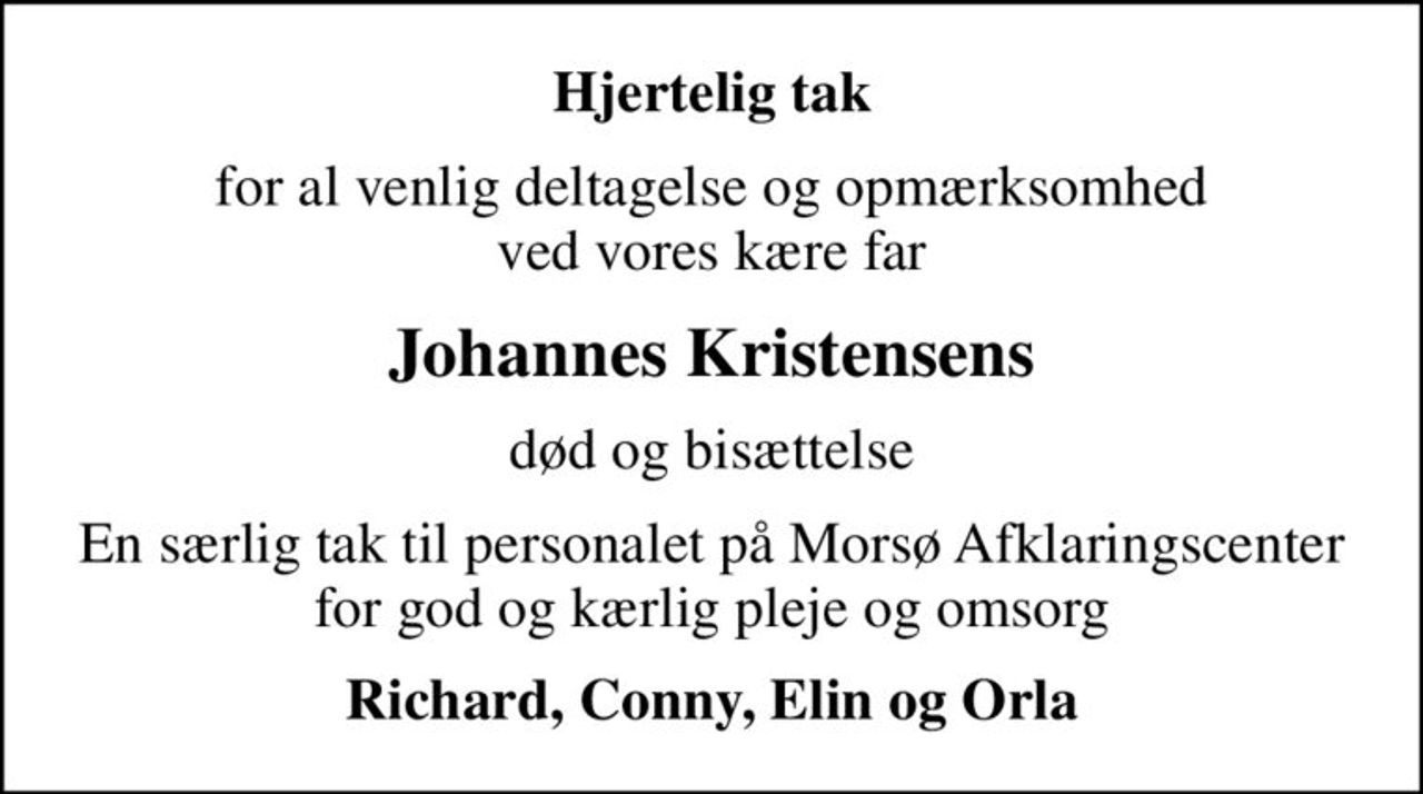 Hjertelig tak
for al venlig deltagelse og opmærksomhed ved vores kære far
Johannes Kristensens
død og bisættelse
En særlig tak til personalet på Morsø Afklaringscenter for god og kærlig pleje og omsorg
Richard, Conny, Elin og Orla