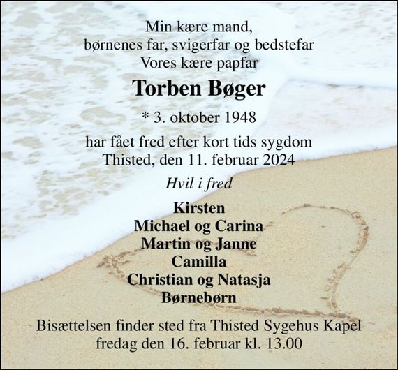 Min kære mand, børnenes far, svigerfar og bedstefar Vores kære papfar 
Torben Bøger&#x200B; 
*&#x200B; 3. oktober 1948 
har fået fred efter kort tids sygdom Thisted, den 11. februar 2024 
Hvil i fred 
Kirsten Michael og Carina Martin og Janne Camilla Christian og Natasja Børnebørn 
Bisættelsen&#x200B; finder sted fra Thisted Sygehus Kapel&#x200B; fredag den 16. februar&#x200B; kl. 13.00