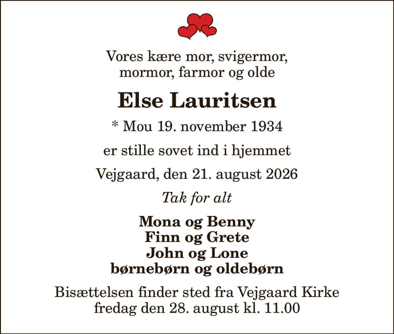 Vores kære mor, svigermor,  mormor, farmor og olde 
Else Lauritsen
* Mou 19. november 1934
er stille sovet ind i hjemmet
Vejgaard, den 21. august 2026
Tak for alt
Mona og Benny Finn og Grete John og Lone børnebørn og oldebørn
Bisættelsen finder sted fra Vejgaard Kirke  fredag den 28. august kl. 11.00