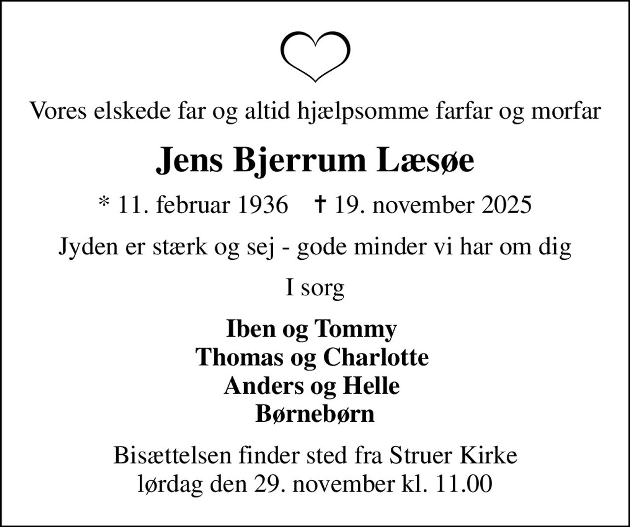 Vores elskede far og altid hjælpsomme farfar og morfar
Jens Bjerrum Læsøe
* 11. februar 1936    ✝ 19. november 2025
Jyden er stærk og sej - gode minder vi har om dig
I sorg
Iben og Tommy  Thomas og Charlotte  Anders og Helle  Børnebørn
Bisættelsen finder sted fra Struer Kirke  lørdag den 29. november kl. 11.00