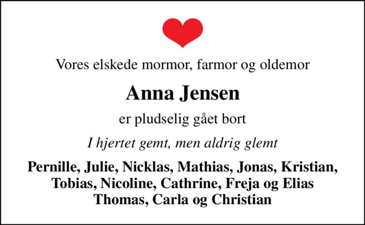 Vores elskede mormor, farmor og oldemor
Anna Jensen
er pludselig gået bort
I hjertet gemt, men aldrig glemt
Pernille, Julie, Nicklas, Mathias, Jonas, Kristian, Tobias, Nicoline, Cathrine, Freja og Elias Thomas, Carla og Christian