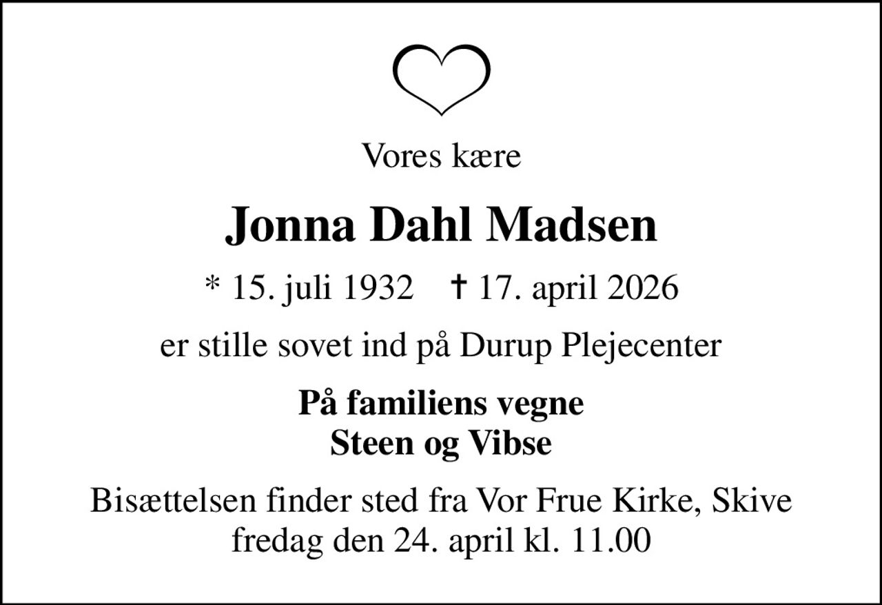 Vores kære
Jonna Dahl Madsen
* 15. juli 1932    ✝ 17. april 2026
er stille sovet ind på Durup Plejecenter
På familiens vegne Steen og Vibse
Bisættelsen finder sted fra Vor Frue Kirke, Skive  fredag den 24. april kl. 11.00