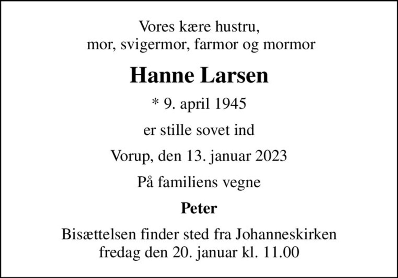 Vores kære hustru,  mor, svigermor, farmor og mormor
Hanne Larsen
* 9. april 1945
er stille sovet ind
Vorup, den 13. januar 2023
På familiens vegne
Peter
Bisættelsen finder sted fra Johanneskirken  fredag den 20. januar kl. 11.00