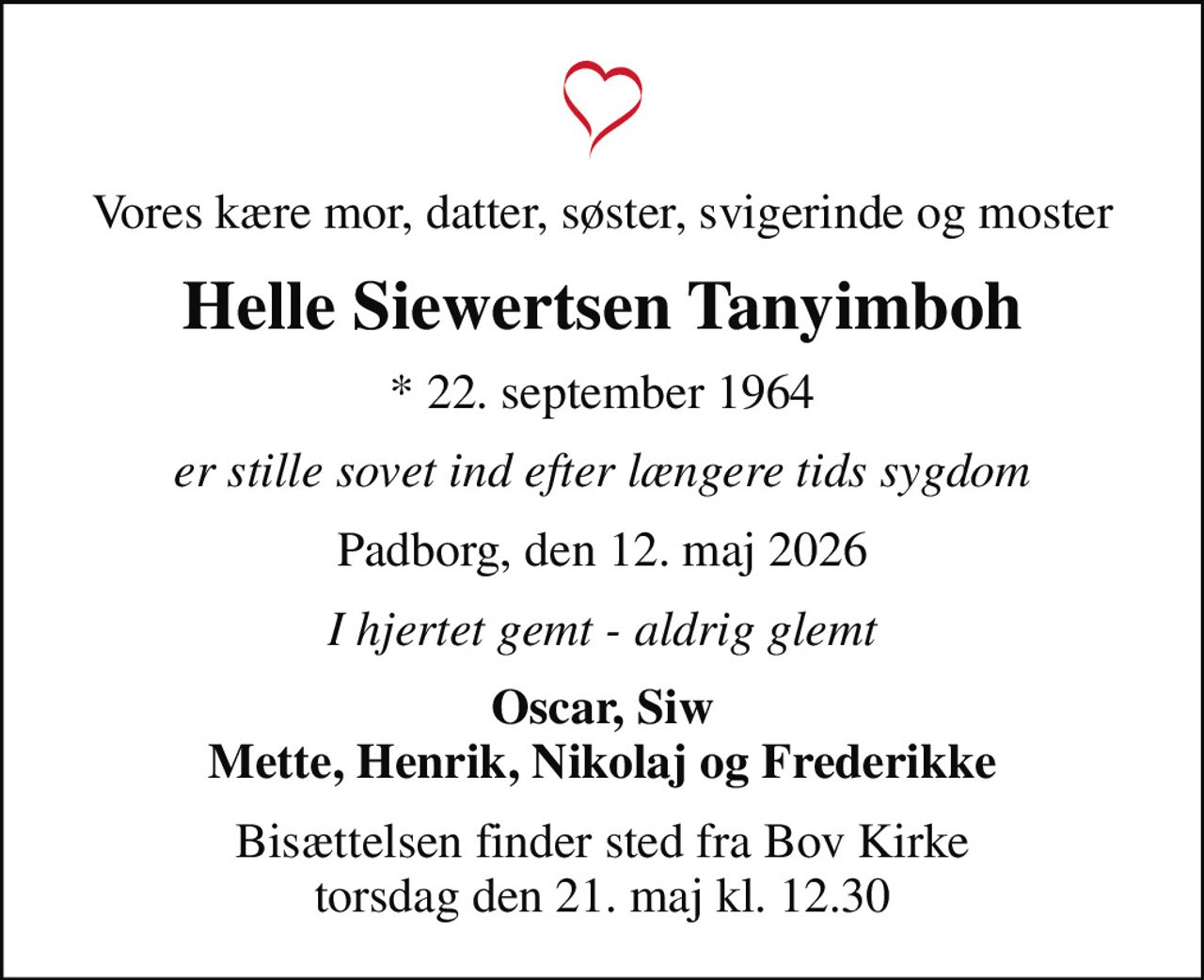 Vores kære mor, datter, søster, svigerinde og moster
Helle Siewertsen Tanyimboh
* 22. september 1964
er stille sovet ind efter længere tids sygdom
Padborg, den 12. maj 2026
I hjertet gemt - aldrig glemt
Oscar, Siw Mette, Henrik, Nikolaj og Frederikke
Bisættelsen finder sted fra Bov Kirke  torsdag den 21. maj kl. 12.30