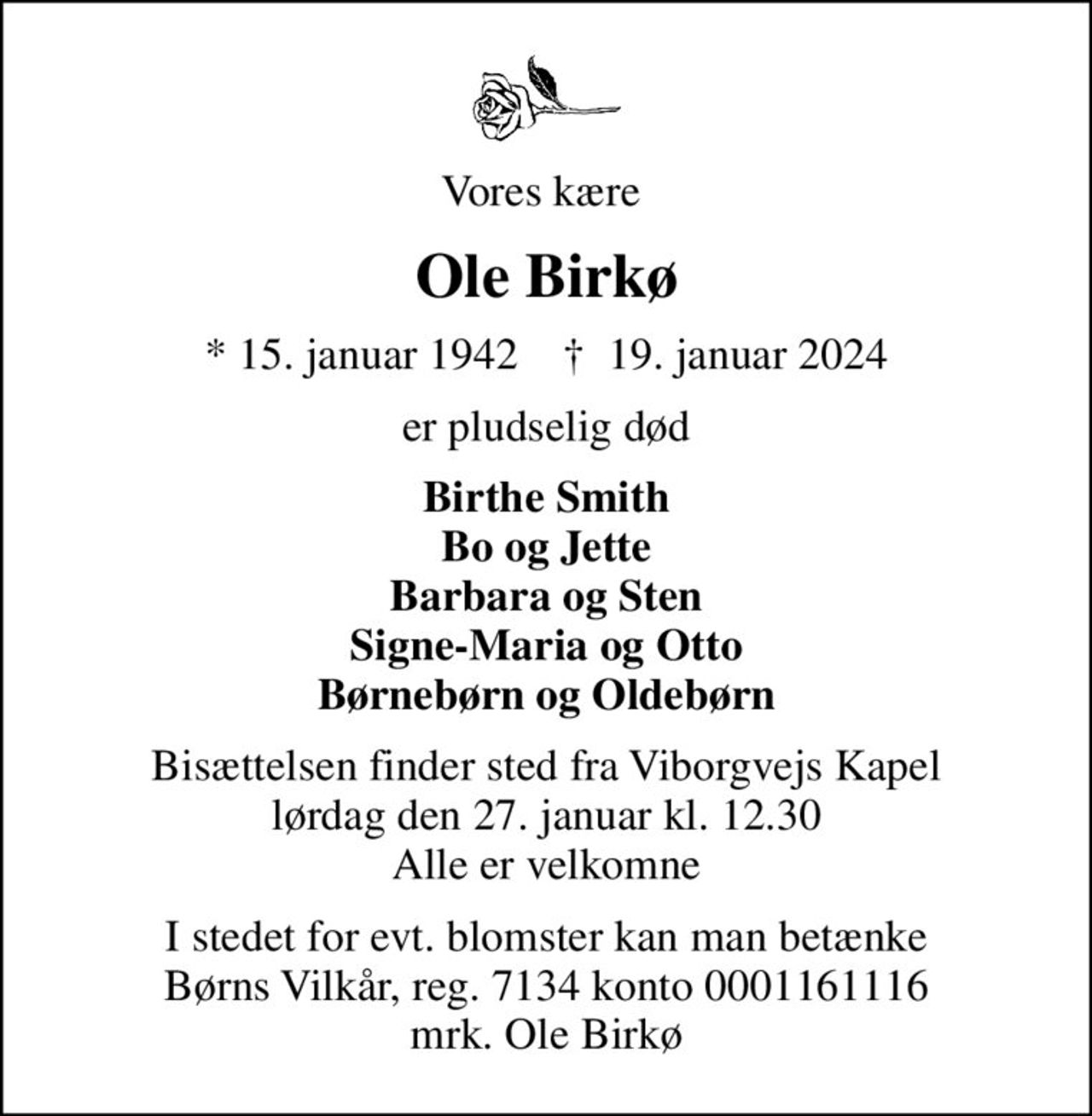 Vores kære 
Ole Birkø
* 15. januar 1942    ✝ 19. januar 2024
er pludselig død
Birthe Smith Bo og Jette Barbara og Sten Signe-Maria og Otto Børnebørn og Oldebørn
Bisættelsen finder sted fra Viborgvejs Kapel  lørdag den 27. januar kl. 12.30  Alle er velkomne
I stedet for evt. blomster kan man betænke
					Børns Vilkår reg.7134konto0001161116mrk. Ole
					Birkø