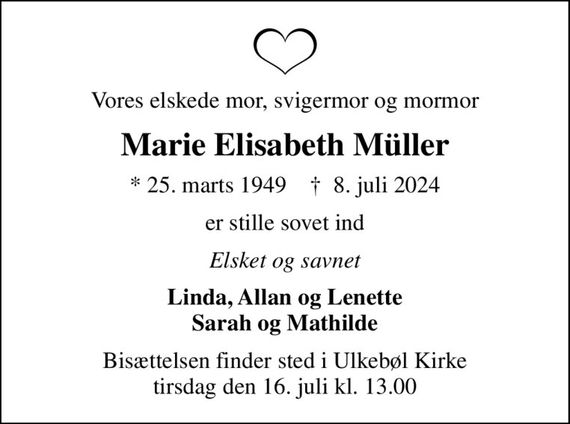 Vores elskede mor, svigermor og mormor
Marie Elisabeth Müller
* 25. marts 1949    &#x271d; 8. juli 2024
er stille sovet ind
Elsket og savnet
Linda, Allan og Lenette Sarah og Mathilde
Bisættelsen finder sted i Ulkebøl Kirke  tirsdag den 16. juli kl. 13.00