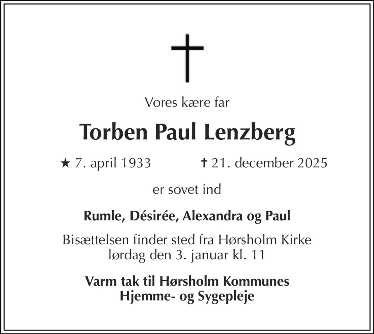Vores kære far 
Torben Paul Lenzberg 
★​ 7. april 1933 
✝​ 21. december 2025​ 
er sovet ind 
Rumle, Désirée, Alexandra og Paul 
Bisættelsen finder sted fra Hørsholm Kirke lørdag den 3. januar kl. 11 
Varm tak til Hørsholm Kommunes Hjemme- og Sygepleje