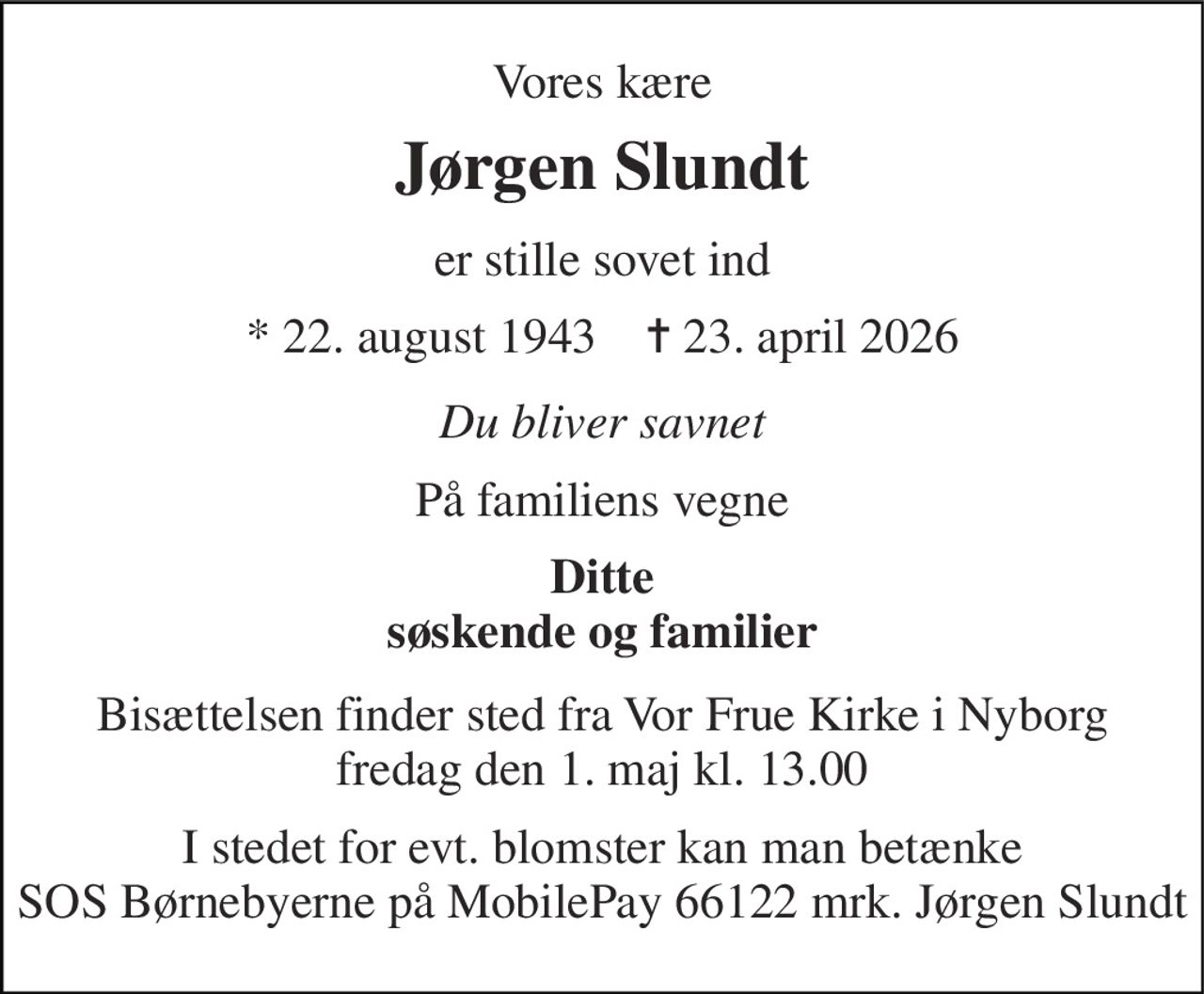Vores kære 
Jørgen Slundt 
er stille sovet ind 
*​ 22. august 1943​    ✝​ 23. april 2026 
Du bliver savnet 
På familiens vegne 
Ditte søskende og familier 
Bisættelsen​ finder sted fra Vor Frue Kirke i Nyborg​ fredag den 1. maj​ kl. 13.00 
I stedet for evt. blomster kan man betænke SOS Børnebyerne på MobilePay, mrk. Jørgen Slundt