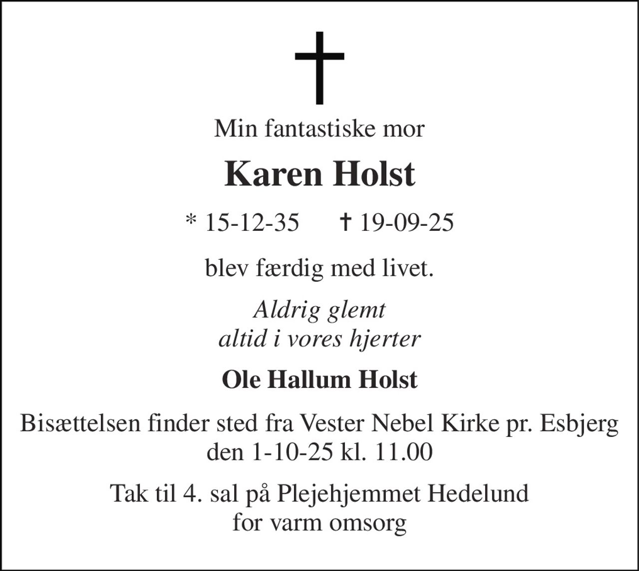 Min fantastiske mor 
Karen Holst 
*​ 15-12-35      ✝​ 19-09-25 
blev færdig med livet. 
Aldrig glemt altid i vores hjerter 
Ole Hallum Holst 
Bisættelsen finder sted fra Vester Nebel Kirke pr. Esbjerg den 1-10-25 kl. 11.00 
Tak til 4. sal på Plejehjemmet Hedelund for varm omsorg
