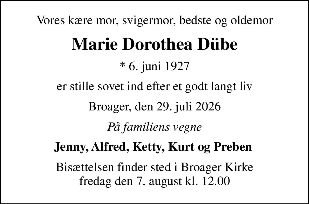 Vores kære mor, svigermor, bedste og oldemor
Marie Dorothea Dübe
* 6. juni 1927
er stille sovet ind efter et godt langt liv
Broager, den 29. juli 2026
På familiens vegne
Jenny, Alfred, Ketty, Kurt og Preben 
Bisættelsen finder sted i Broager Kirke  fredag den 7. august kl. 12.00