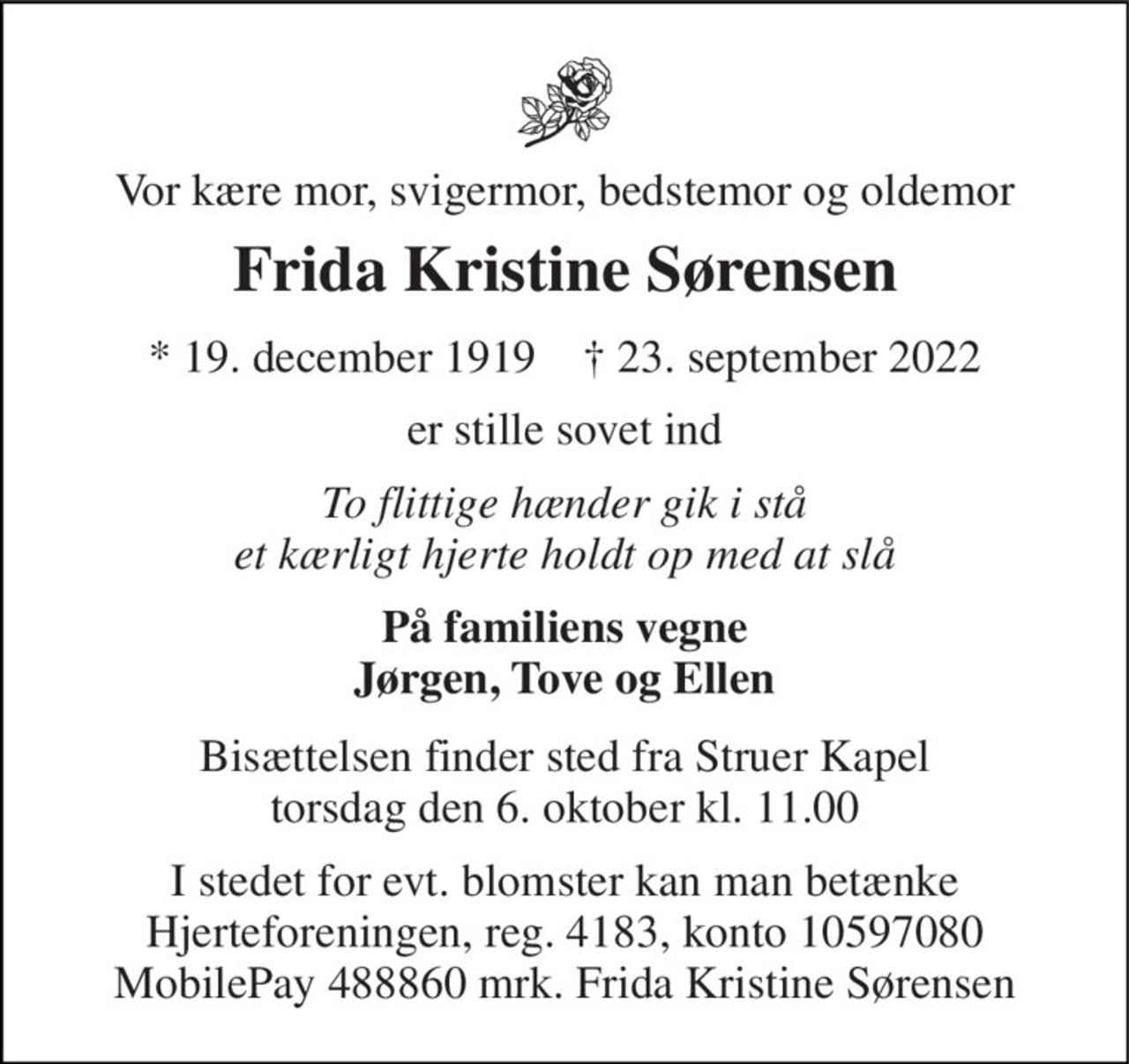 Vor kære mor, svigermor, bedstemor og oldemor 
Frida Kristine Sørensen 
* 19. december 1919    † 23. september 2022 
er stille sovet ind 
To flittige hænder gik i stå et kærligt hjerte holdt op med at slå 
På familiens vegne Jørgen, Tove og Ellen 
Bisættelsen finder sted fra Struer Kapel torsdag den 6. oktober kl. 11.00 
I stedet for evt. blomster kan man betænke Hjerteforeningen, reg. 4183, konto 10597080 MobilePay 488860 mrk. Frida Kristine Sørensen