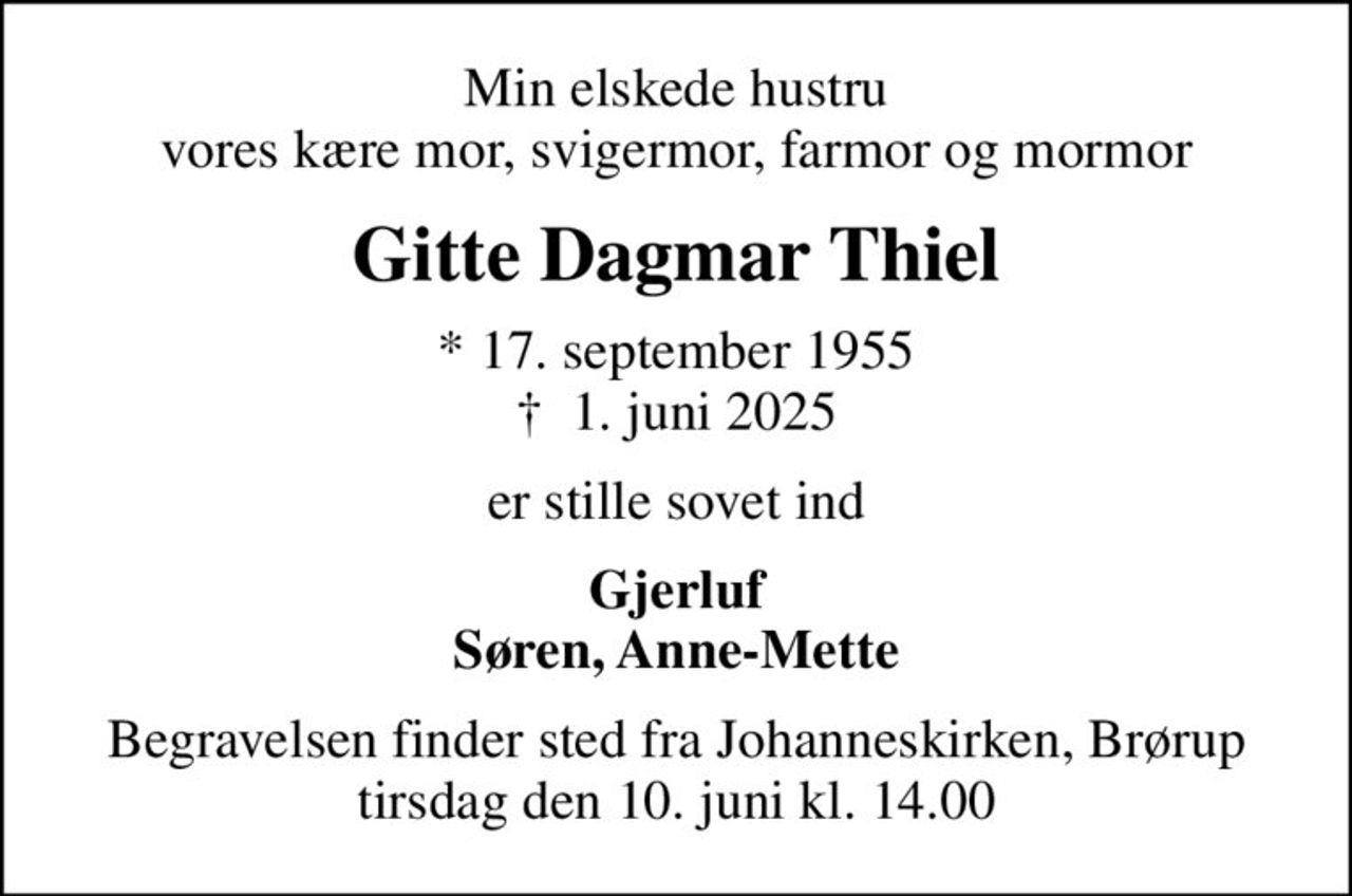 Min elskede hustru vores kære mor, svigermor, farmor og mormor
Gitte Dagmar Thiel
* 17. september 1955
						✝ 1. juni 2025
er stille sovet ind
Gjerluf Søren, Anne-Mette
Begravelsen finder sted fra Johanneskirken, Brørup  tirsdag den 10. juni kl. 14.00