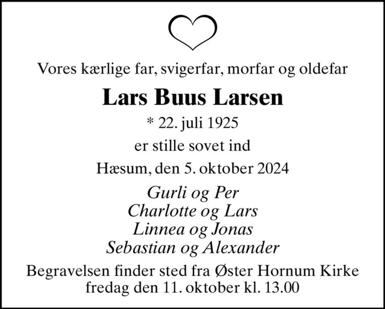Vores kærlige far, svigerfar, morfar og oldefar
Lars Buus Larsen
* 22. juli 1925
er stille sovet ind
Hæsum, den 5. oktober 2024
Gurli og Per Charlotte og Lars Linnea og Jonas Sebastian og Alexander
Begravelsen finder sted fra Øster Hornum Kirke  fredag den 11. oktober kl. 13.00