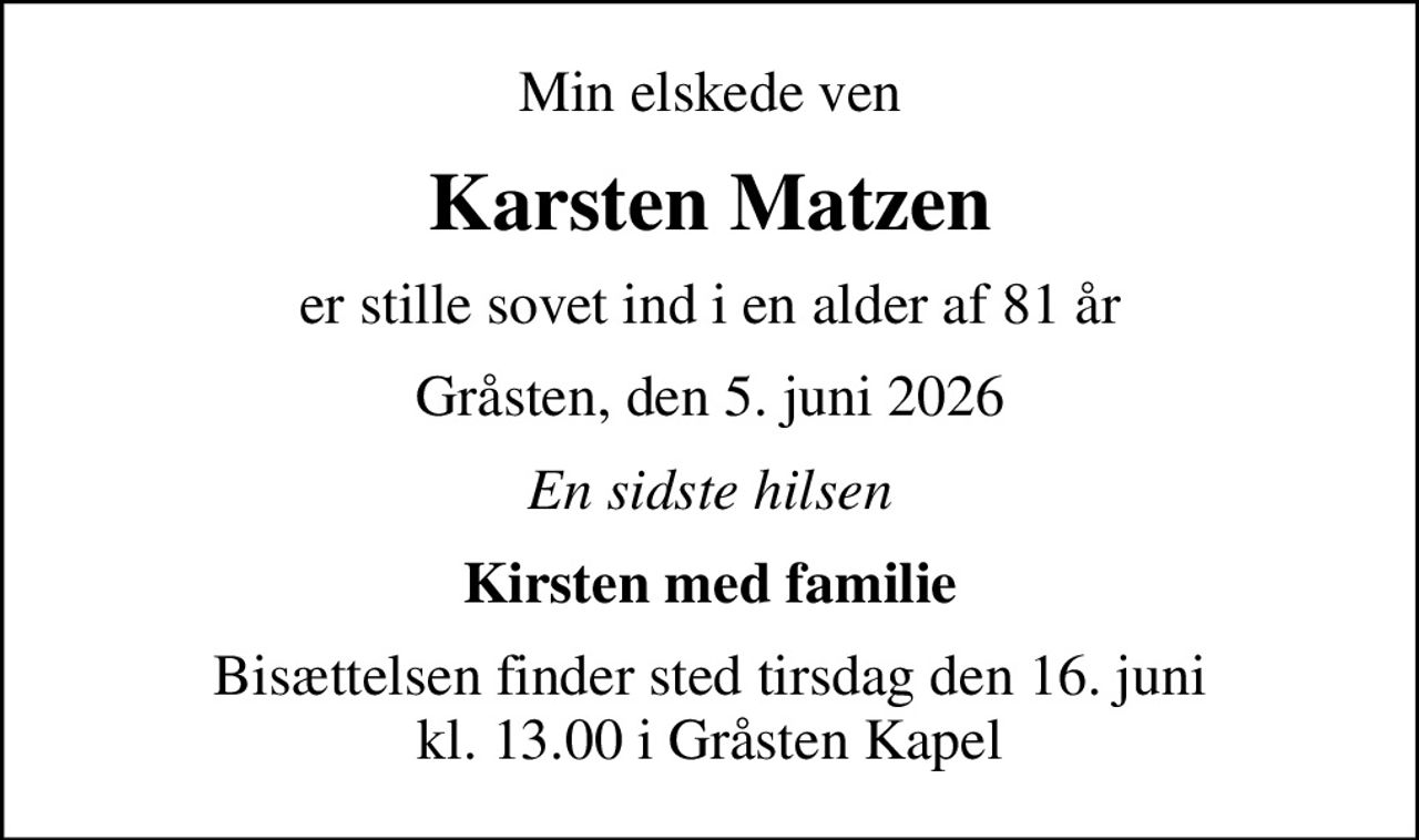 Min elskede ven
Karsten Matzen
er stille sovet ind i en alder af 81 år
Gråsten, den 5. juni 2026
En sidste hilsen
Kirsten med familie
Bisættelsen finder sted tirsdag den 16. juni kl. 13.00 i Gråsten Kapel