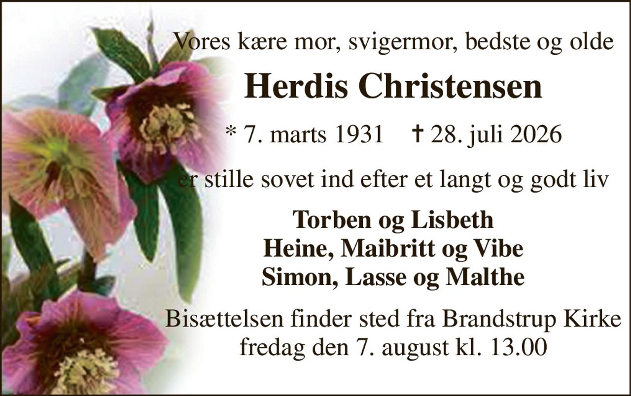 Vores kære mor, svigermor, bedste og olde 
Herdis Christensen 
* 7. marts 1931    ✝ 28. juli 2026 
er stille sovet ind efter et langt og godt liv 
Torben og Lisbeth Heine, Maibritt og Vibe Simon, Lasse og Malthe 
Bisættelsen finder sted fra Brandstrup Kirke fredag den 7. august kl. 13.00