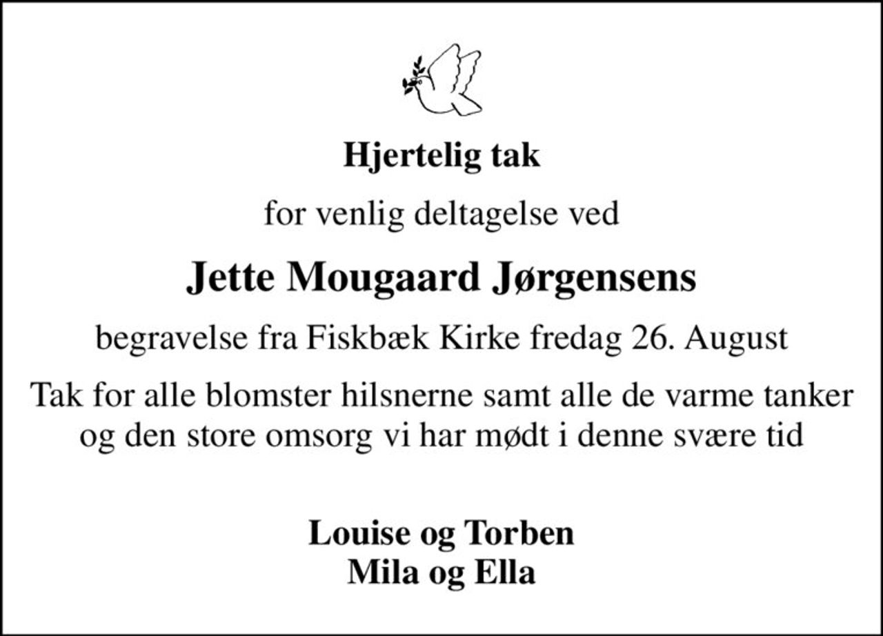 Hjertelig tak
for venlig deltagelse ved
Jette Mougaard Jørgensens
begravelse fra Fiskbæk Kirke fredag 26. August
Tak for alle blomster hilsner, samt de varme tanker og den store omsorg vi har mødt i denne svære tid 
Louise og Torben Mila og Ella