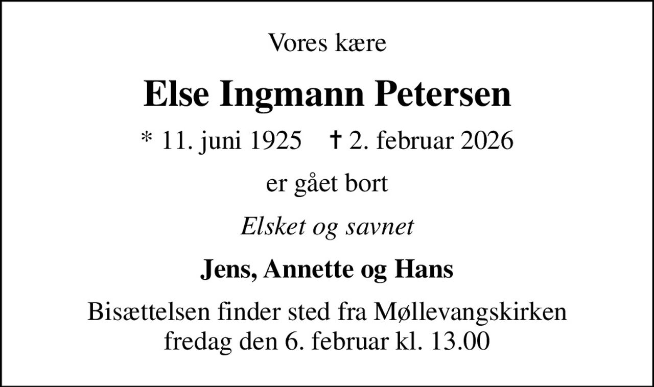 Vores kære
Else Ingmann Petersen
* 11. juni 1925    ✝ 2. februar 2026
er gået bort
Elsket og savnet
Jens, Annette og Hans
Bisættelsen finder sted fra Møllevangskirken  fredag den 6. februar kl. 13.00