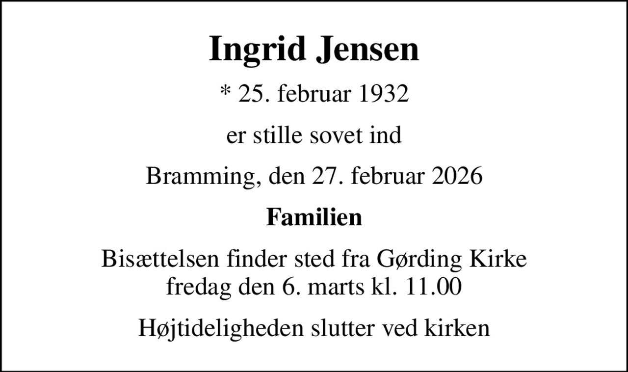 Ingrid Jensen
* 25. februar 1932
er stille sovet ind
Bramming, den 27. februar 2026
Familien
Bisættelsen finder sted fra Gørding Kirke  fredag den 6. marts kl. 11.00 
Højtideligheden slutter ved kirken