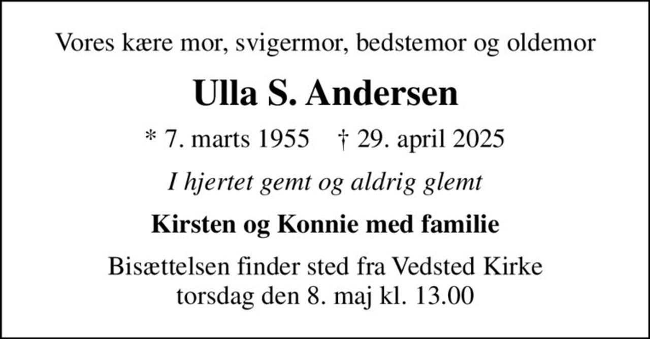 Vores kære mor, svigermor, bedstemor og oldemor
Ulla S. Andersen
* 7. marts 1955    ✝ 29. april 2025
I hjertet gemt og aldrig glemt
Kirsten og Konnie med familie
Bisættelsen finder sted fra Vedsted Kirke  torsdag den 8. maj kl. 13.00