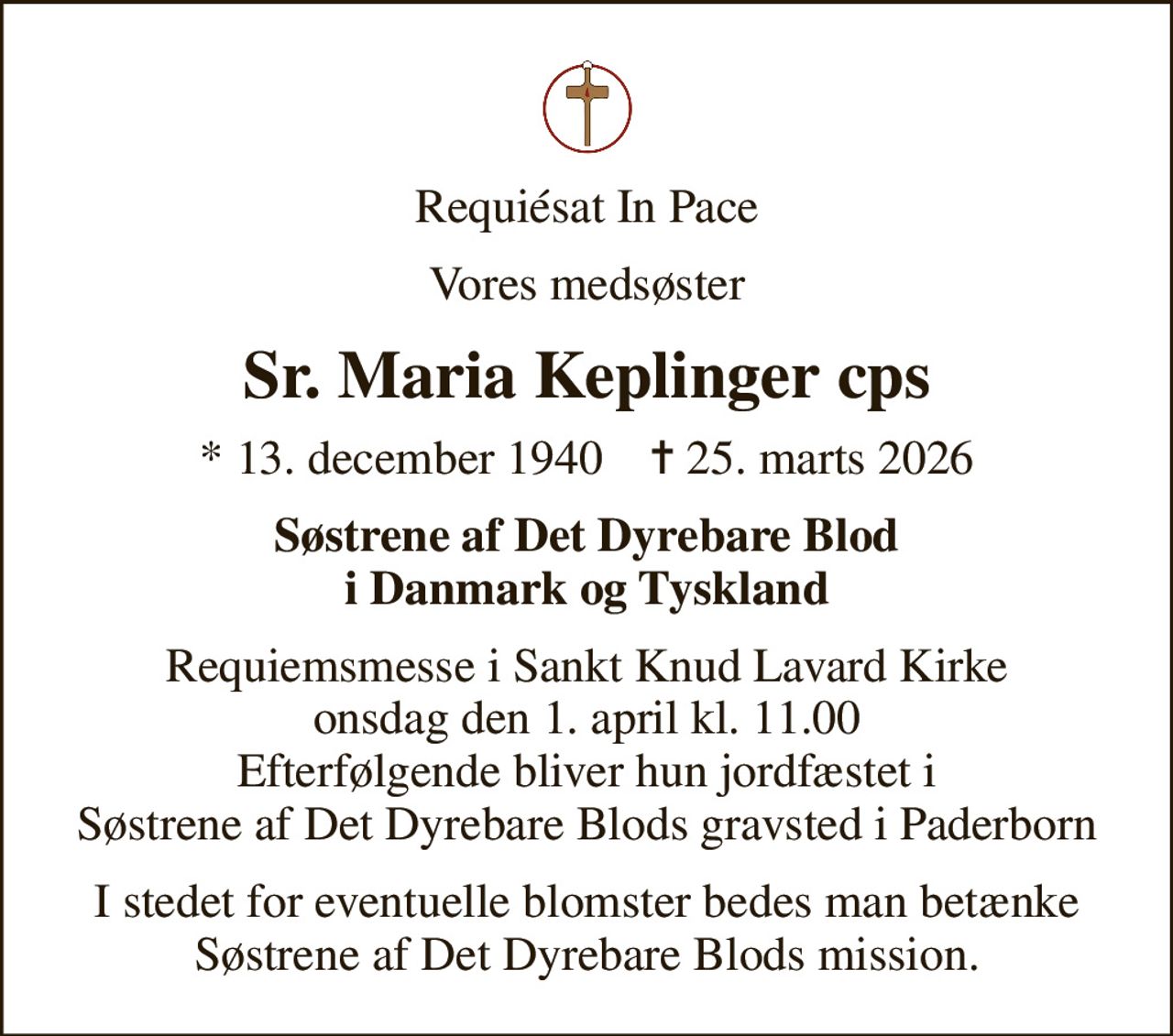 Requiésat In Pace
Vores medsøster
Sr. Maria Keplinger cps
* 13. december 1940    ✝ 25. marts 2026
Søstrene af Det Dyrebare Blod i Danmark og Tyskland
Requiemsmesse i Sankt Knud Lavard Kirke onsdag den 1. april kl. 11.00 Efterfølgende bliver hun jordfæstet i Søstrene af Det Dyrebare Blods gravsted i Paderborn
I stedet for eventuelle blomster bedes man betænke Søstrene af Det Dyrebare Blods mission.