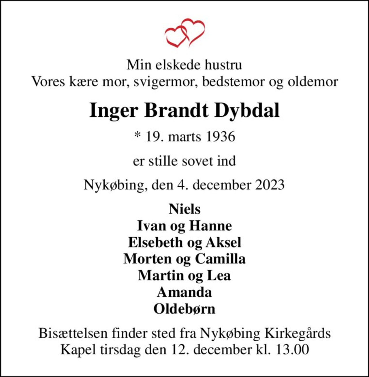Min elskede hustru Vores kære mor, svigermor, bedstemor og oldemor
Inger Brandt Dybdal
* 19. marts 1936
er stille sovet ind
Nykøbing, den 4. december 2023
Niels Ivan og Hanne Elsebeth og Aksel Morten og Camilla Martin og Lea Amanda Oldebørn
Bisættelsen finder sted fra Nykøbing Kirkegårds Kapel  tirsdag den 12. december kl. 13.00