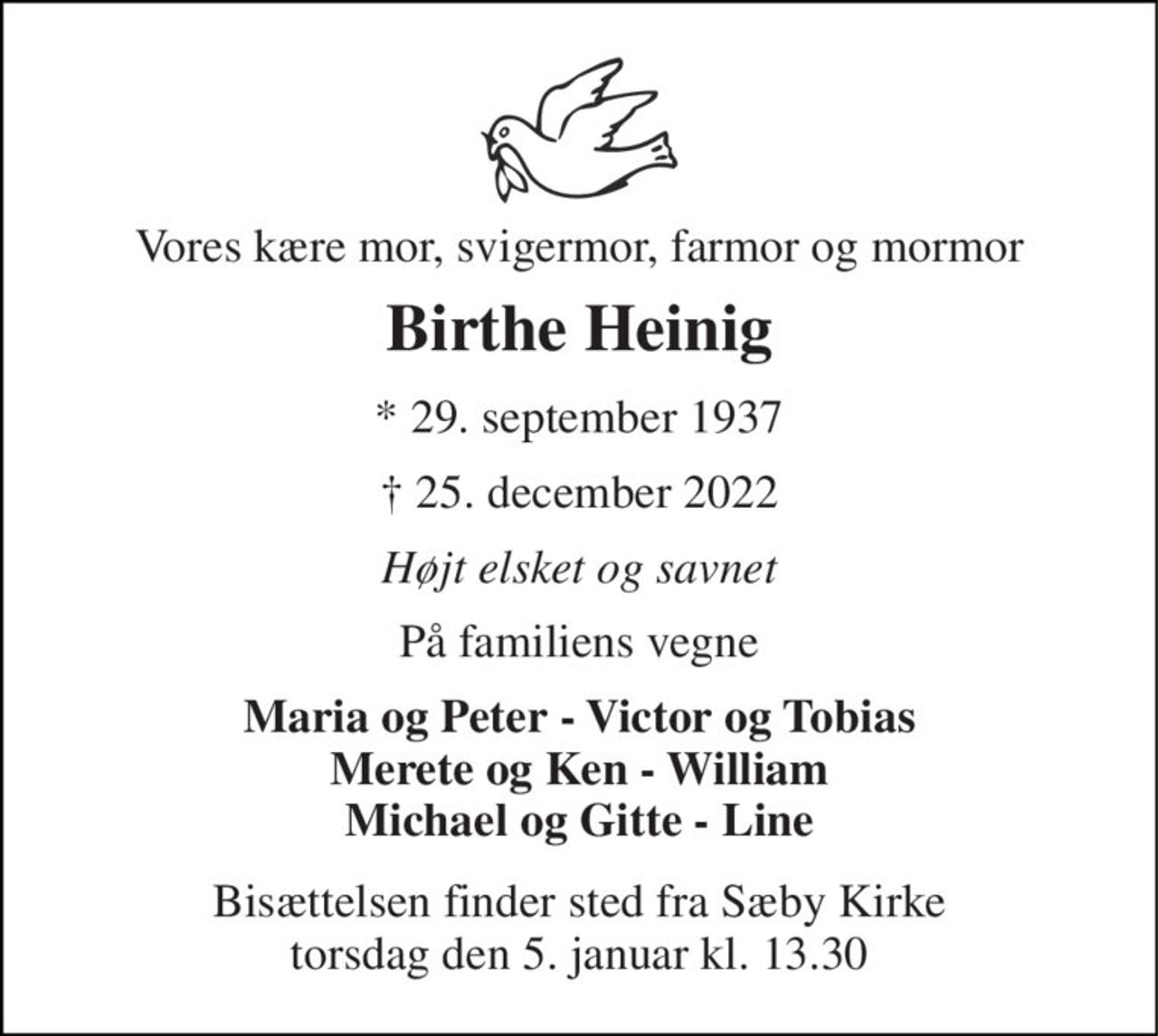 Vores kære mor, svigermor, farmor og mormor 
Birthe Heinig 
* 29. september 1937 
† 25. december 2022 
Højt elsket og savnet 
På familiens vegne 
Maria og Peter - Victor og Tobias Merete og Ken - William Michael og Gitte - Line 
Bisættelsen finder sted fra Sæby Kirke torsdag den 5. januar kl. 13.30