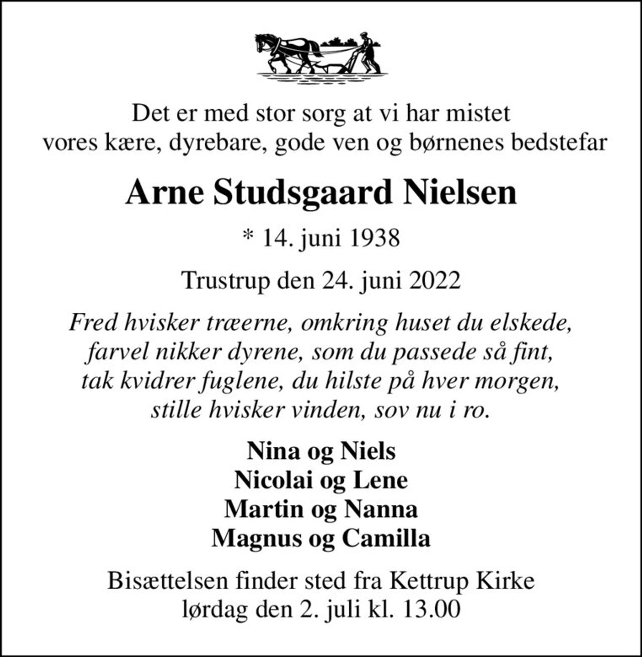 Det er med stor sorg at vi har mistet  vores kære, dyrebare, gode ven og børnenes bedstefar
Arne Studsgaard Nielsen
* 14. juni 1938
Trustrup den 24. juni 2022
Fred hvisker træerne, omkring huset du elskede, farvel nikker dyrene, som du passede så fint, tak kvidrer fuglene, du hilste på hver morgen, stille hvisker vinden, sov nu i ro.
Nina og Niels Nicolai og Lene Martin og Nanna Magnus og Camilla
Bisættelsen finder sted fra Kettrup Kirke  lørdag den 2. juli kl. 13.00