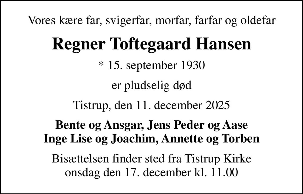 Vores kære far, svigerfar, morfar, farfar og oldefar
Regner Toftegaard Hansen
* 15. september 1930
er pludselig død
Tistrup, den 11. december 2025
Bente og Ansgar, Jens Peder og Aase Inge Lise og Joachim, Annette og Torben
Bisættelsen finder sted fra Tistrup Kirke  onsdag den 17. december kl. 11.00