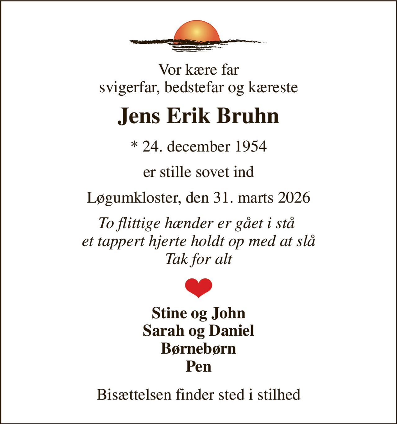 Vor kære far svigerfar, bedstefar og kæreste 
Jens Erik Bruhn 
* 24. december 1954 
er stille sovet ind 
Løgumkloster, den 31. marts 2026 
To flittige hænder er gået i stå  et tappert hjerte holdt op med at slå Tak for alt 
Stine og John Sarah og Daniel Børnebørn Pen 
Bisættelsen finder sted i stilhed