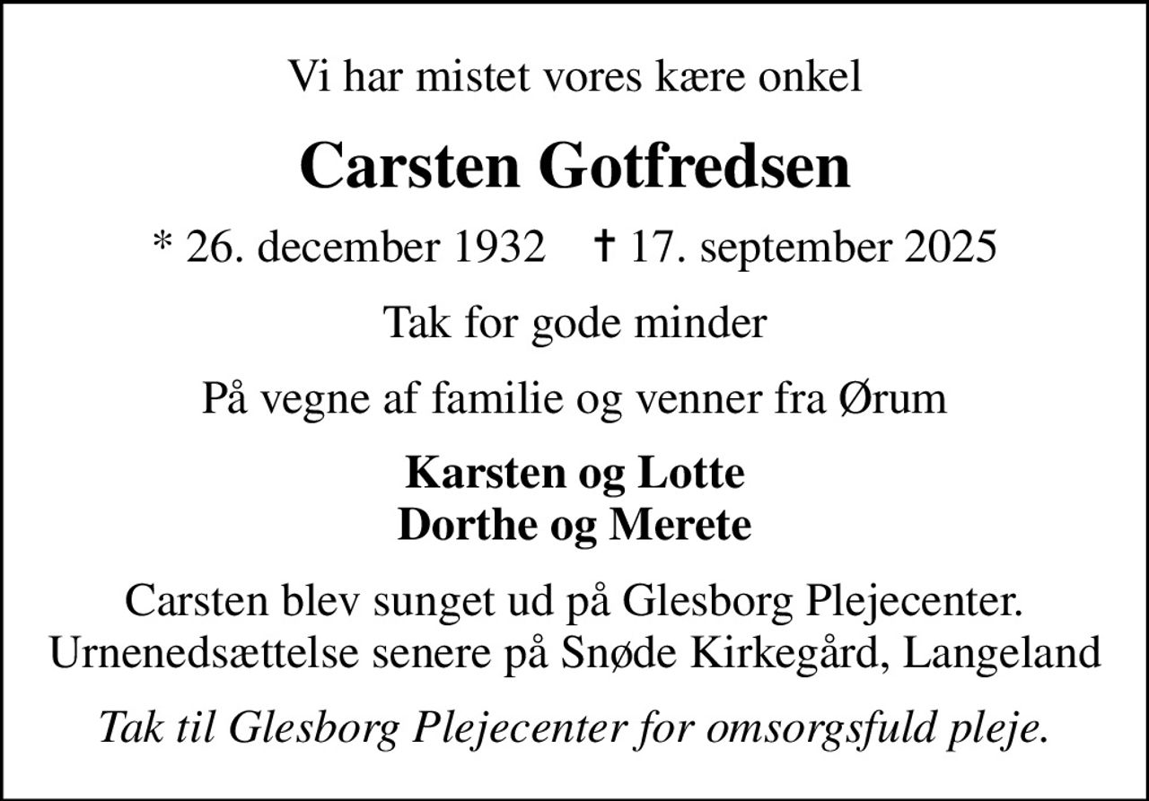 Vi har mistet vores kære onkel
Carsten Gotfredsen
* 26. december 1932    ✝ 17. september 2025
Tak for gode minder
På vegne af familie og venner fra Ørum
Karsten og Lotte Dorthe og Merete
Carsten blev sunget ud på Glesborg Plejecenter. Urnenedsættelse senere på Snøde Kirkegård, Langeland
Tak til Glesborg Plejecenter for omsorgsfuld pleje.