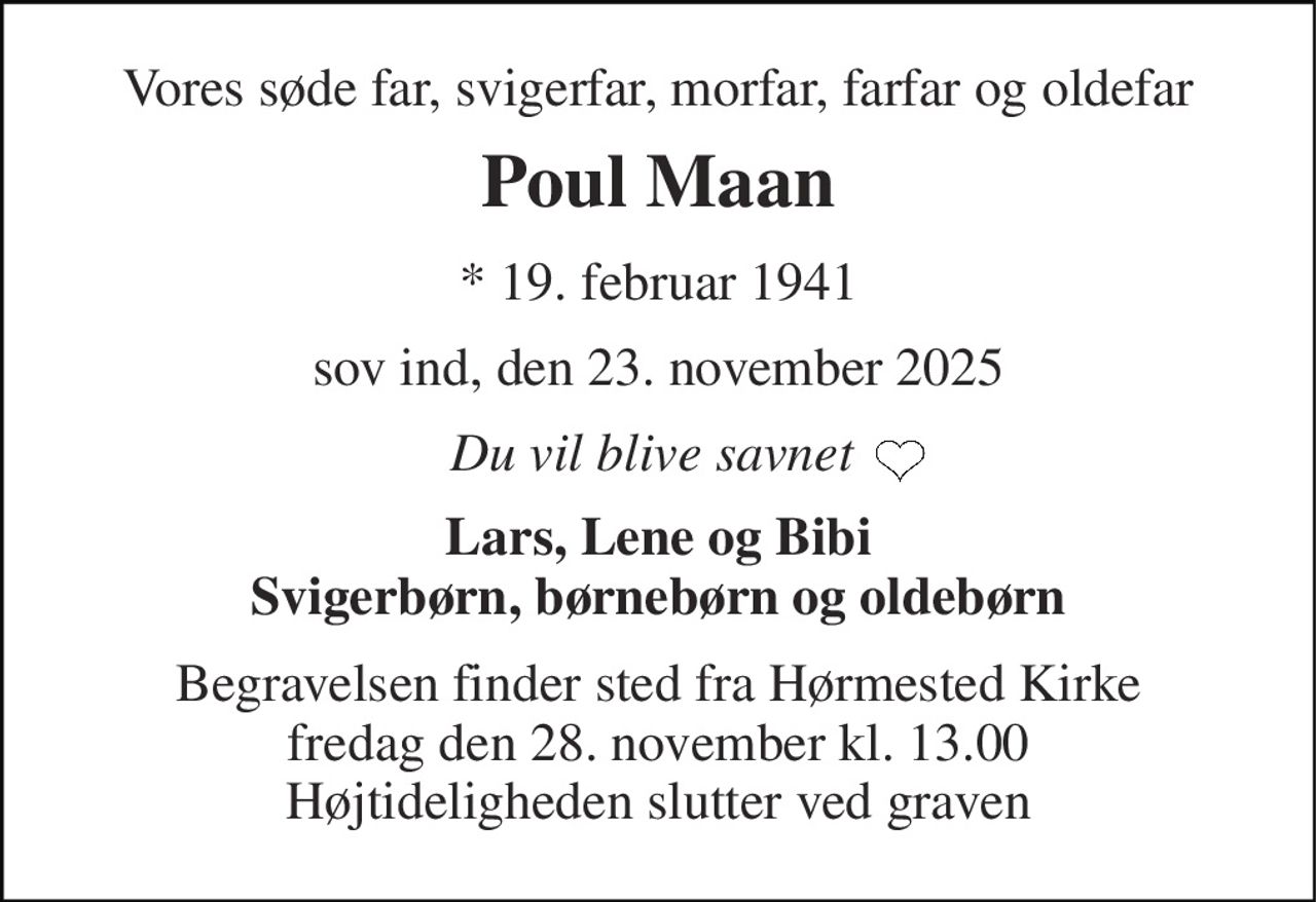 Vores søde far, svigerfar, morfar, farfar og oldefar 
Poul Maan 
*​ 19. februar 1941 
sov ind, den 23. november 2025 
Du vil blive savnet  
Lars, Lene og Bibi Svigerbørn, børnebørn og oldebørn 
Begravelsen​ finder sted fra Hørmested Kirke​ fredag den 28. november​ kl. 13.00 Højtideligheden slutter ved graven