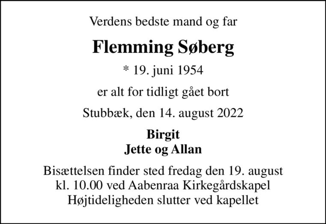Verdens bedste mand og far
Flemming Søberg
* 19. juni 1954
er alt for tidligt gået bort
Stubbæk, den 14. august 2022
Birgit Jette og Allan
Bisættelsen finder sted fredag den 19. august kl. 10.00 ved Aabenraa Kirkegårdskapel Højtideligheden slutter ved kapellet