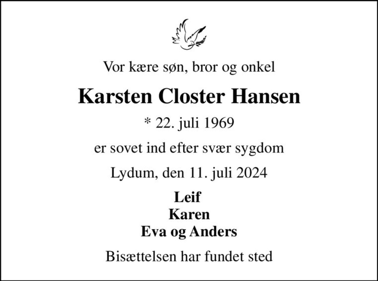 Vor kære søn, bror og onkel
Karsten Closter Hansen
* 22. juli 1969
er sovet ind efter svær sygdom
Lydum, den 11. juli 2024
Leif  Karen Eva og Anders
Bisættelsen har fundet sted