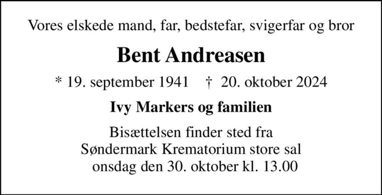 Vores elskede mand, far, bedstefar, svigerfar og bror
Bent Andreasen
* 19. september 1941    ✝ 20. oktober 2024
Ivy Markers og familien
Bisættelsen finder sted fra Søndermark Krematorium store sal   onsdag den 30. oktober kl. 13.00