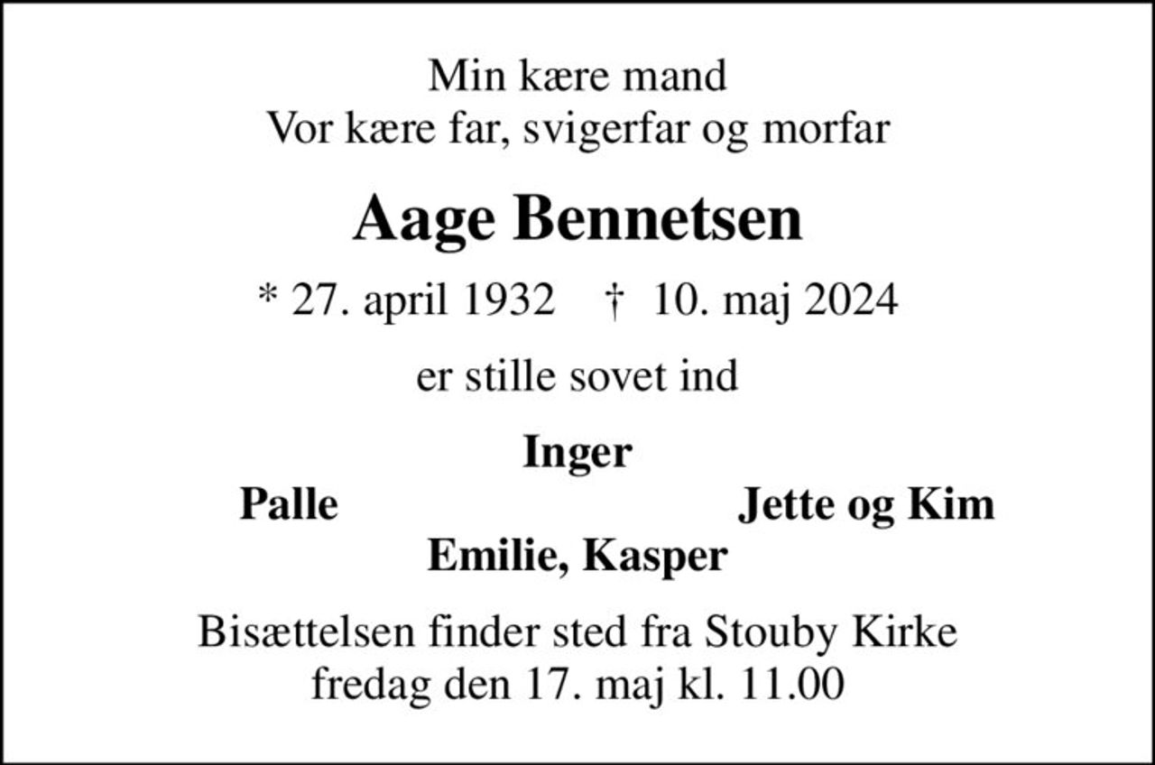 Min kære mand Vor kære far, svigerfar og morfar
Aage Bennetsen
* 27. april 1932    ✝ 10. maj 2024
er stille sovet ind
Inger
Palle
Jette og Kim
Bisættelsen finder sted fra Stouby Kirke  fredag den 17. maj kl. 11.00