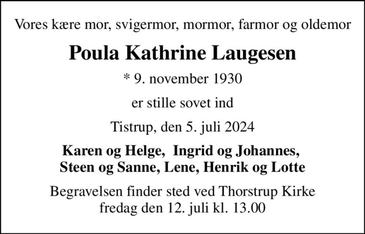 Vores kære mor, svigermor, mormor, farmor og oldemor
Poula Kathrine Laugesen
* 9. november 1930
er stille sovet ind
Tistrup, den 5. juli 2024
Karen og Helge,  Ingrid og Johannes,  Steen og Sanne, Lene, Henrik og Lotte
Begravelsen finder sted ved Thorstrup Kirke  fredag den 12. juli kl. 13.00