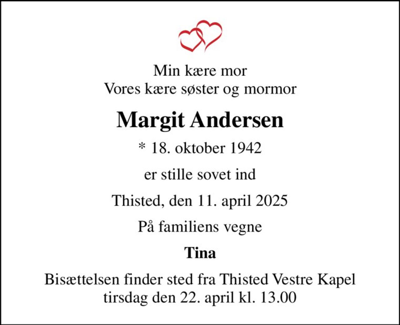 Min kære mor Vores kære søster og mormor
Margit Andersen
* 18. oktober 1942
er stille sovet ind
Thisted, den 11. april 2025
På familiens vegne
Tina
Bisættelsen finder sted fra Thisted Vestre Kapel  tirsdag den 22. april kl. 13.00
