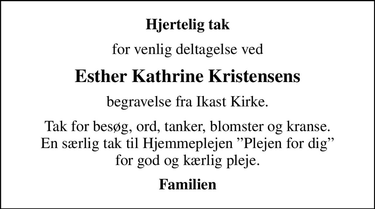 Hjertelig tak
for venlig deltagelse ved
Esther Kathrine Kristensens
begravelse fra Ikast Kirke.
Tak for besøg, ord, tanker, blomster og kranse. En særlig tak til Hjemmeplejen Plejen for dig for god og kærlig pleje.
Familien