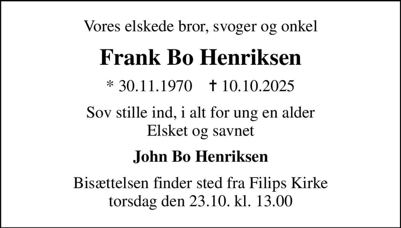 Vores elskede bror, svoger og onkel
Frank Bo Henriksen
* 30.11.1970    ✝ 10.10.2025
Sov stille ind, i alt for ung en alder Elsket og savnet
John Bo Henriksen
Bisættelsen finder sted fra Filips Kirke  torsdag den 23.10. kl. 13.00