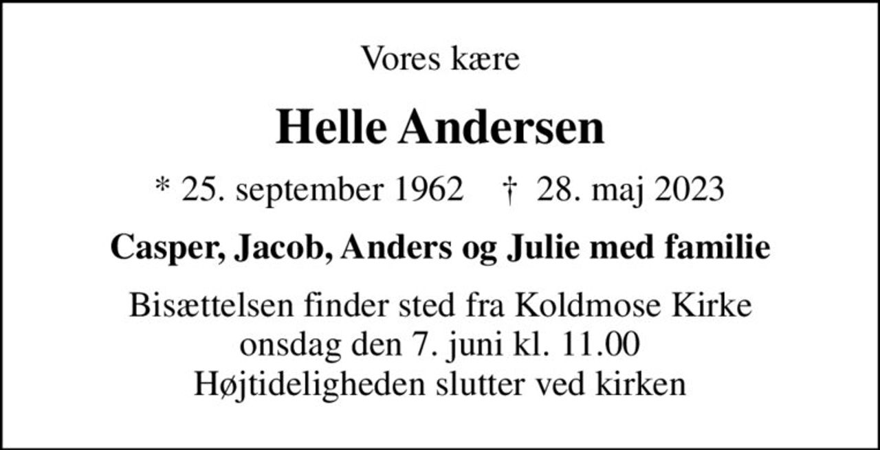 Vores kære
Helle Andersen
* 25. september 1962    ✝ 28. maj 2023
Casper, Jacob, Anders og Julie med familie
Bisættelsen finder sted fra Koldmose Kirke  onsdag den 7. juni kl. 11.00  Højtideligheden slutter ved kirken