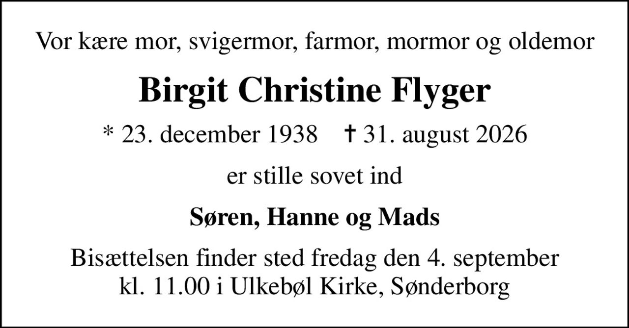 Vor kære mor, svigermor, farmor, mormor og oldemor
Birgit Christine Flyger
* 23. december 1938    ✝ 31. august 2026
er stille sovet ind
Søren, Hanne og Mads
Bisættelsen finder sted fredag den 4. september kl. 11.00 i Ulkebøl Kirke, Sønderborg