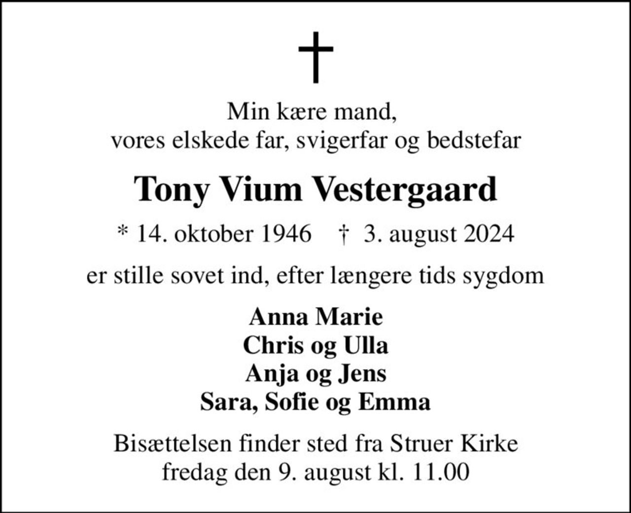 Min kære mand,  vores elskede far, svigerfar og bedstefar
Tony Vium Vestergaard
* 14. oktober 1946    ✝ 3. august 2024
er stille sovet ind, efter længere tids sygdom
Anna Marie Chris og Ulla Anja og Jens Sara, Sofie og Emma
Bisættelsen finder sted fra Struer Kirke  fredag den 9. august kl. 11.00