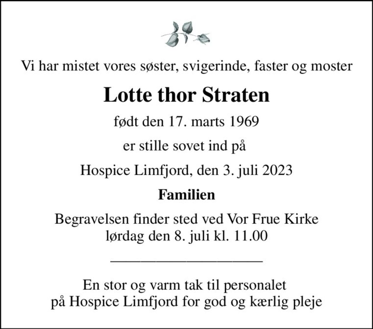 Vi har mistet vores søster, svigerinde, faster og moster
Lotte thor Straten
født den 17. marts 1969
er stille sovet ind på 
Hospice Limfjord, den 3. juli 2023
Familien
Begravelsen finder sted ved Vor Frue Kirke  lørdag den 8. juli kl. 11.00 
En stor og varm tak til personalet  på Hospice Limfjord for god og kærlig pleje