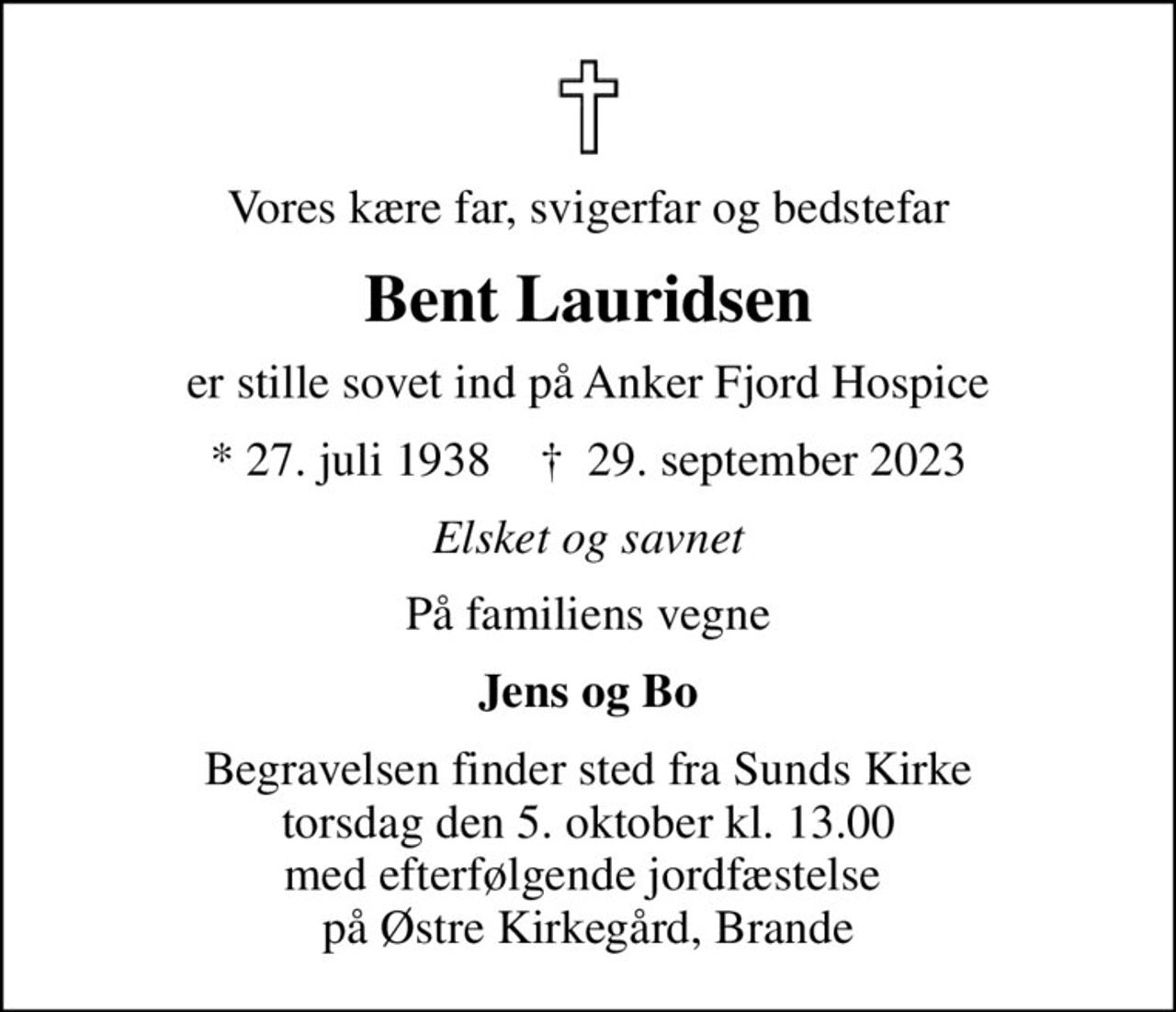 Vores kære far, svigerfar og bedstefar
Bent Lauridsen
er stille sovet ind på Anker Fjord Hospice
* 27. juli 1938    ✝ 29. september 2023
Elsket og savnet
På familiens vegne
Jens og Bo
Begravelsen finder sted fra Sunds Kirke  torsdag den 5. oktober kl. 13.00  med efterfølgende jordfæstelse  på Østre Kirkegård, Brande